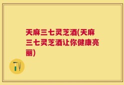 天麻三七灵芝酒(天麻三七灵芝酒让你健康亮丽)