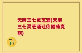天麻三七灵芝酒(天麻三七灵芝酒让你健康亮丽)