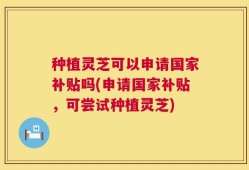 种植灵芝可以申请国家补贴吗(申请国家补贴，可尝试种植灵芝)