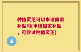 种植灵芝可以申请国家补贴吗(申请国家补贴，可尝试种植灵芝)