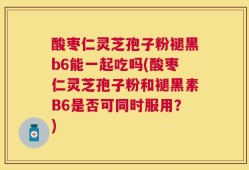 酸枣仁灵芝孢子粉褪黑b6能一起吃吗(酸枣仁灵芝孢子粉和褪黑素B6是否可同时服用？)
