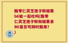 酸枣仁灵芝孢子粉褪黑b6能一起吃吗(酸枣仁灵芝孢子粉和褪黑素B6是否可同时服用？)