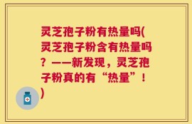 灵芝孢子粉有热量吗(灵芝孢子粉含有热量吗？——新发现，灵芝孢子粉真的有“热量”！)