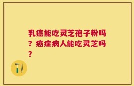 乳癌能吃灵芝孢子粉吗？癌症病人能吃灵芝吗？