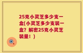 25克小灵芝多少支一盒(小灵芝多少支装一盒？解密25克小灵芝装量！)