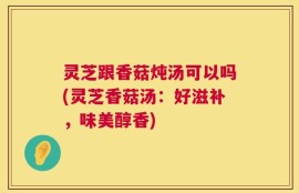 灵芝跟香菇炖汤可以吗(灵芝香菇汤：好滋补，味美醇香)