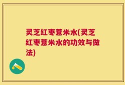 灵芝红枣薏米水(灵芝红枣薏米水的功效与做法)