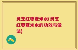灵芝红枣薏米水(灵芝红枣薏米水的功效与做法)