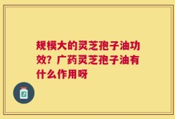 规模大的灵芝孢子油功效？广药灵芝孢子油有什么作用呀