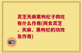 灵芝天麻黑枸杞子同吃有什么作用(同食灵芝、天麻、黑枸杞的功效及作用)
