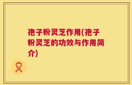 孢子粉灵芝作用(孢子粉灵芝的功效与作用简介)