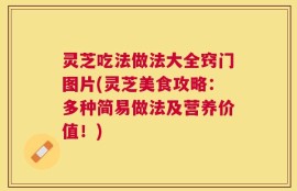 灵芝吃法做法大全窍门图片(灵芝美食攻略：多种简易做法及营养价值！)