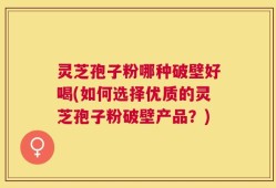 灵芝孢子粉哪种破壁好喝(如何选择优质的灵芝孢子粉破壁产品？)