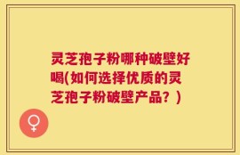 灵芝孢子粉哪种破壁好喝(如何选择优质的灵芝孢子粉破壁产品？)