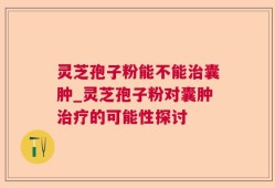 灵芝孢子粉能不能治囊肿_灵芝孢子粉对囊肿治疗的可能性探讨