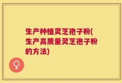 生产种植灵芝孢子粉(生产高质量灵芝孢子粉的方法)