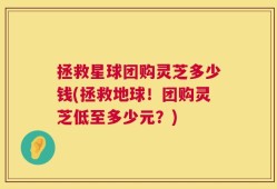 拯救星球团购灵芝多少钱(拯救地球！团购灵芝低至多少元？)