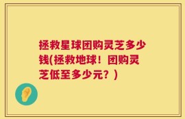 拯救星球团购灵芝多少钱(拯救地球！团购灵芝低至多少元？)