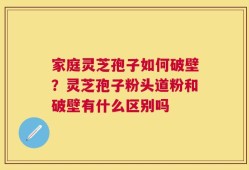 家庭灵芝孢子如何破壁？灵芝孢子粉头道粉和破壁有什么区别吗