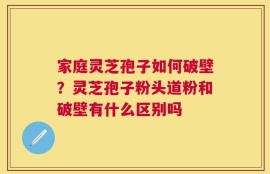 家庭灵芝孢子如何破壁？灵芝孢子粉头道粉和破壁有什么区别吗