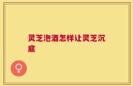 灵芝泡酒怎样让灵芝沉底