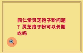 同仁堂灵芝孢子粉问题？灵芝孢子粉可以长期吃吗