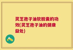 灵芝孢子油软胶囊的功效(灵芝孢子油的健康益处)