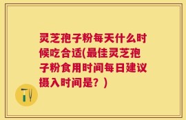 灵芝孢子粉每天什么时候吃合适(最佳灵芝孢子粉食用时间每日建议摄入时间是？)
