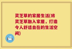 灵芝草的家居生活(将灵芝草融入家居，打造令人舒适自在的生活空间)