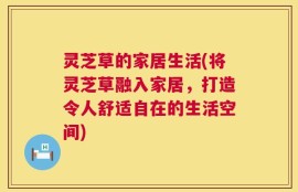 灵芝草的家居生活(将灵芝草融入家居，打造令人舒适自在的生活空间)