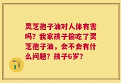 灵芝孢子油对人体有害吗？我家孩子偷吃了灵芝孢子油，会不会有什么问题？孩子6岁？