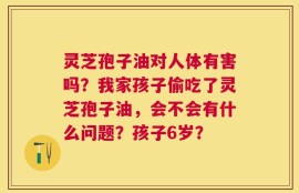 灵芝孢子油对人体有害吗？我家孩子偷吃了灵芝孢子油，会不会有什么问题？孩子6岁？