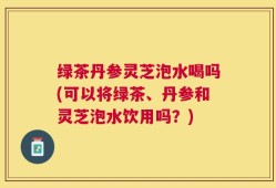 绿茶丹参灵芝泡水喝吗(可以将绿茶、丹参和灵芝泡水饮用吗？)
