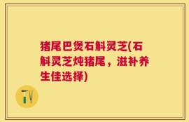 猪尾巴煲石斛灵芝(石斛灵芝炖猪尾，滋补养生佳选择)