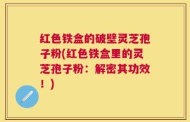 红色铁盒的破壁灵芝孢子粉(红色铁盒里的灵芝孢子粉：解密其功效！)