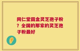 同仁堂圆盒灵芝孢子粉？全国的那家的灵芝孢子粉最好