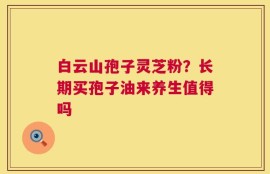 白云山孢子灵芝粉？长期买孢子油来养生值得吗