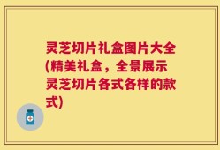 灵芝切片礼盒图片大全(精美礼盒，全景展示灵芝切片各式各样的款式)