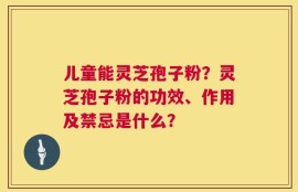 儿童能灵芝孢子粉？灵芝孢子粉的功效、作用及禁忌是什么？