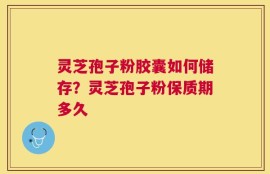 灵芝孢子粉胶囊如何储存？灵芝孢子粉保质期多久