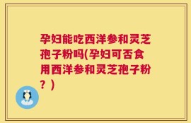 孕妇能吃西洋参和灵芝孢子粉吗(孕妇可否食用西洋参和灵芝孢子粉？)