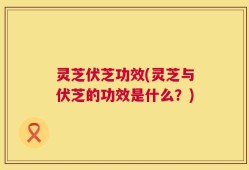 灵芝伏芝功效(灵芝与伏芝的功效是什么？)