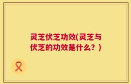 灵芝伏芝功效(灵芝与伏芝的功效是什么？)