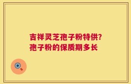 吉祥灵芝孢子粉特供？孢子粉的保质期多长