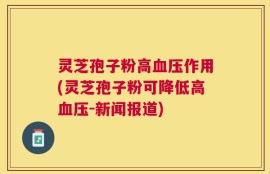 灵芝孢子粉高血压作用(灵芝孢子粉可降低高血压-新闻报道)