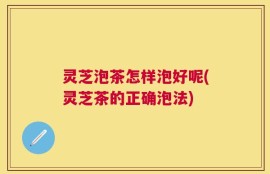 灵芝泡茶怎样泡好呢(灵芝茶的正确泡法)