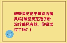 破壁灵芝孢子粉能治痛风吗(破壁灵芝孢子粉治疗痛风有效，你尝试过了吗？)