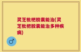 灵芝枇杷胶囊能治(灵芝枇杷胶囊能治多种疾病)