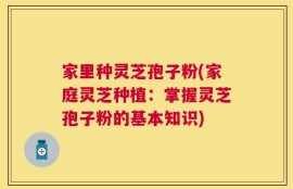 家里种灵芝孢子粉(家庭灵芝种植：掌握灵芝孢子粉的基本知识)