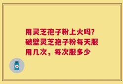 用灵芝孢子粉上火吗？破壁灵芝孢子粉每天服用几次，每次服多少
